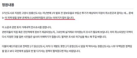 정부와 한국토지주택도시공사(LH) 관련자가 3기 신도시 땅에 투기를 했다는 의혹을 제기하며 전수 조사를 요구하는 글이 이미 2년전 청와대 국민청원 게시판에 올라왔다는 사실이 확인됐다. 정부·공공기관 부동산 정책 담당자와 관계자들의 투기 가능성 및 의혹이 이미 몇 년 전부터 광범위하게 퍼져 있었다는 사실을 방증하는 것이다. 또 청와대 답변 기준을 넘지 못했지만 정부가 국민청원을 세심하게 살펴봤으면 좀 더 일찍 사태에 대처할 수 있었다는 지적도 나온다.