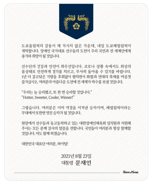 문대통령 “패럴림픽에서 또 한번 승리” - 문재인 대통령은 도쿄 패럴림픽 개막을 하루 앞둔 23일 “장애인 국가대표 선수들의 도전이 우리 국민과 전 세계인에게 용기와 희망이 될 것”이라며 선수들을 격려했다.     문 대통령은 이날 SNS에 올린 글에서 방탄소년단(BTS)의 노래 ‘버터’의 가사를 활용한 선수단 응원 문구인  ‘Hotter(더 뜨겁게), Sweeter(더 달콤하게), Cooler(더 시원하게), Winner(승자)!’ 를 인용한 뒤 “우리는 늘 승리했고, 또 한 번 승리할 것”이라면서 이같이 말했다.   2021.8.23  문 대통령 SNS 캡처.