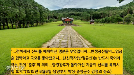 폐비 신씨의 복위론은 중종 연간에 처음 제기됐다. 담양부사 박상(1474~1530)과 순창군수 김정(1486~1521)이 “신씨를 복위시켜 원통함을 풀어줘야 한다”는 내용의 상소문을 올렸다. 중종은 “어찌 하급관리들의 말을 듣고 처리할 수 있겠느냐”면서 “상소문은 승정원에 보관해두라”는 명을 내린다. 두사람은 대사헌 권민수와 대사간 이행 등의 탄핵으로 유배형에 처해진다.