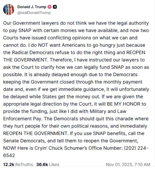 도널드 트럼프 미국 대통령이 11월 1일(현지시간) 자신의 소셜미디어 플랫폼 ‘트루스소셜’에 SNAP(식료품 보조 프로그램) 중단 사태와 관련한 입장을 올렸다. 트럼프 대통령은 “급진 민주당이 정부를 재개하지 않아 국민이 굶주리고 있다”며 민주당에 책임을 돌리고, 법원이 자금 사용을 허가하면 “군인과 경찰 급여처럼 영예롭게 지급하겠다”고 밝혔다. 트럼프 대통령은 글 끝에 민주당 상원 원내대표 척 슈머의 사무실 전화번호를 공개하며 SNAP 수혜자들에게 항의 전화를 촉구했다. 도널드 트럼프 트루스소셜 갈무리