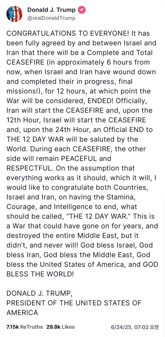 도널드 트럼프 대통령이 이스라엘과 이란이 12일간 진행해온 무력충돌과 관련, 양국이 ‘완전하고 전면적인’ 휴전에 합의했다고 밝혔다.  이란이 먼저 휴전을 시작하고 그로부터 12시간이 경과한 시점에 이스라엘이 12시간의 휴전을 시작해 결국 이란의 휴전이 시작된 시점으로부터 24시간 후에 전쟁이 공식적으로 끝날 것이라고 트럼프 대통령은 설명했다.   [트럼프 트루스소셜 캡처]