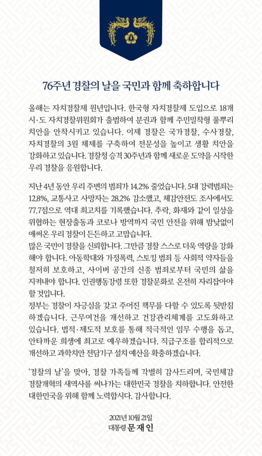 문재인 대통령이 21일 경찰의 날을 맞아 사회관계망서비스(SNS)를 통해 "76주년 경찰의 날을 국민과 함께 축하합니다."라며 감사의 메시지를 남겼다. 청와대 제공