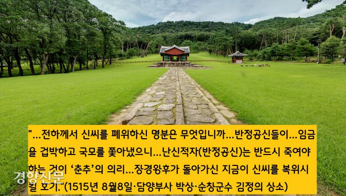폐비 신씨의 복위론은 중종 연간에 처음 제기됐다. 담양부사 박상(1474~1530)과 순창군수 김정(1486~1521)이 “신씨를 복위시켜 원통함을 풀어줘야 한다”는 내용의 상소문을 올렸다. 중종은 “어찌 하급관리들의 말을 듣고 처리할 수 있겠느냐”면서 “상소문은 승정원에 보관해두라”는 명을 내린다. 두사람은 대사헌 권민수와 대사간 이행 등의 탄핵으로 유배형에 처해진다.
