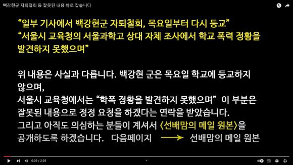 서울과학고 자퇴 의사를 밝힌 백강현군의 부친이 22일 일부 언론의 자퇴철회 보도 이후 유튜브 채널 ‘백강현’에 올린 ‘백강현군 자퇴철회 등 잘못된 내용 바로잡습니다’라는 제목의 동영상. 해당 영상에서 백군의 부친은 관련 보도가 사실과 다르다는 입장을 밝혔다. 특히 ‘서울과학고 상대 자체 조사에서 학교폭력 정황을 발견하지 못했다’는 서울시교육청 관계자 발언은 “사실과 다르다”며 정정 요청을 하겠다는 서울시교육청의 연락도 받았다고 설명했다. 2023.8.22 유튜브 채널 ‘백강현’