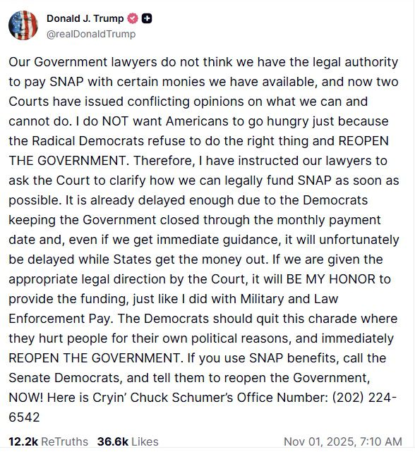 도널드 트럼프 미국 대통령이 11월 1일(현지시간) 자신의 소셜미디어 플랫폼 ‘트루스소셜’에 SNAP(식료품 보조 프로그램) 중단 사태와 관련한 입장을 올렸다. 트럼프 대통령은 “급진 민주당이 정부를 재개하지 않아 국민이 굶주리고 있다”며 민주당에 책임을 돌리고, 법원이 자금 사용을 허가하면 “군인과 경찰 급여처럼 영예롭게 지급하겠다”고 밝혔다. 트럼프 대통령은 글 끝에 민주당 상원 원내대표 척 슈머의 사무실 전화번호를 공개하며 SNAP 수혜자들에게 항의 전화를 촉구했다. 도널드 트럼프 트루스소셜 갈무리