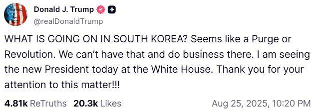 (워싱턴=뉴스1) 류정민 특파원 = 도널드 트럼프 미국 대통령이 25일(현지시간) 이재명 대통령과의 정상회담을 앞두고 소셜미디어 '트루스소셜'에 게재한 글. 트럼프 대통령은 "한국에서 무슨 일이 일어나고 있나. 숙청 또는 혁명이 일어나는 거 같다. 그런 상황, 그런 곳에서는 사업을 할 수 없다"라고 주장했다.<트럼프 트루스소셜 캡처> 2025.08.25. /사진=뉴스1화상