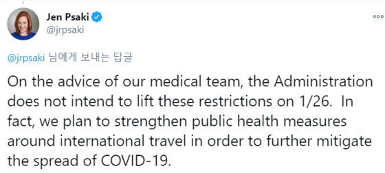 젠 사키 차기 백악관 대변인은 18일(현지시간) "의료팀의 조언을 바탕으로 바이든 행정부는 (입국)제한을 해제할 의도가 없다"는 글을 올렸다. "사실, 우리는 코로나19 확산을 더욱 완화하기 위해서 국제 이동과 관련한 공중 보건 조치를 강화할 계획"이라고도 했다. [트위터 캡처]