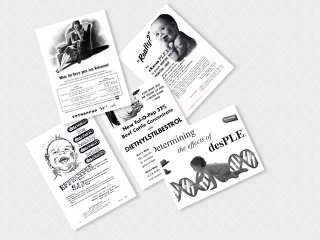 합성 에스트로겐 DES 약품의 안전성과 효능을 선전하는 제약사들의 다양한 광고. 갱년기 여성에게 젊음의 활력을 되찾아주고, 건강한 자녀 출산을 돕고, 닭과 돼지 등 가축의 산란과 번식에도 도움을 준다는 내용들이다. 'DES의 딸들' 홈페이지 블로그 diethylstilbestrol.co.uk