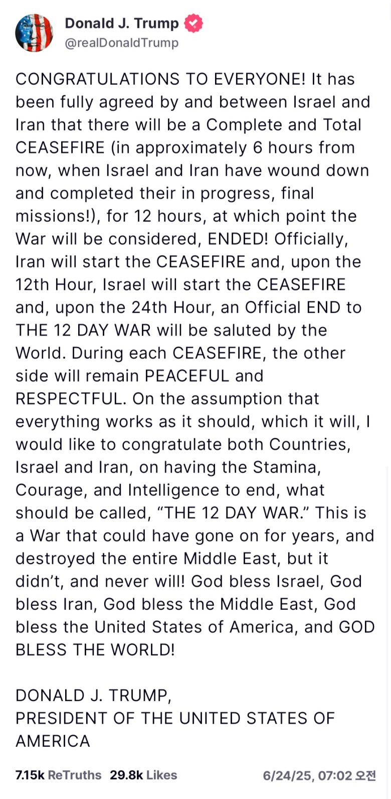 도널드 트럼프 대통령이 이스라엘과 이란이 12일간 진행해온 무력충돌과 관련, 양국이 ‘완전하고 전면적인’ 휴전에 합의했다고 밝혔다.  이란이 먼저 휴전을 시작하고 그로부터 12시간이 경과한 시점에 이스라엘이 12시간의 휴전을 시작해 결국 이란의 휴전이 시작된 시점으로부터 24시간 후에 전쟁이 공식적으로 끝날 것이라고 트럼프 대통령은 설명했다.   [트럼프 트루스소셜 캡처]
